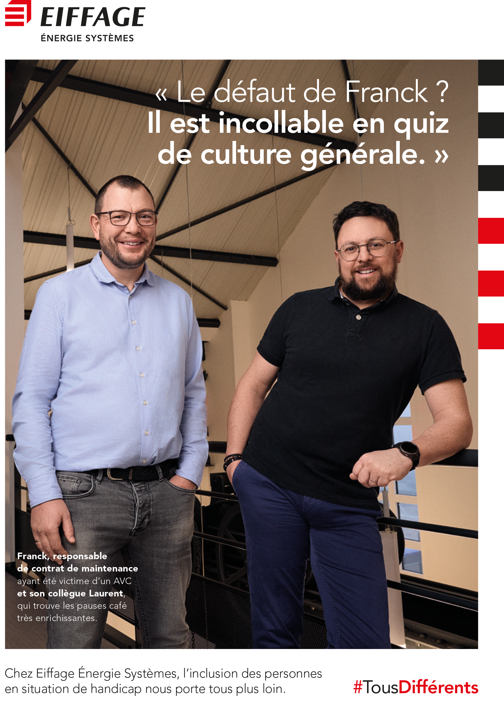 Affiche d’Eiffage Énergie Systèmes mettant en avant l’inclusion des personnes en situation de handicap. Deux hommes souriants posent côte à côte dans un environnement professionnel lumineux avec une structure de plafond apparente. À gauche, Franck, responsable de contrat de maintenance, ayant été victime d’un AVC, est mentionné comme un expert en quiz de culture générale. À droite, Laurent, son collègue, apprécie les échanges enrichissants pendant les pauses café. En haut, le logo ‘Eiffage Énergie Systèmes’ est visible. Le slogan au centre indique : ‘Le défaut de Franck ? Il est incollable en quiz de culture générale.’ En bas, une phrase souligne l’engagement d’Eiffage pour l’inclusion, conclue par le hashtag ‘#TousDifférents’ en rouge.