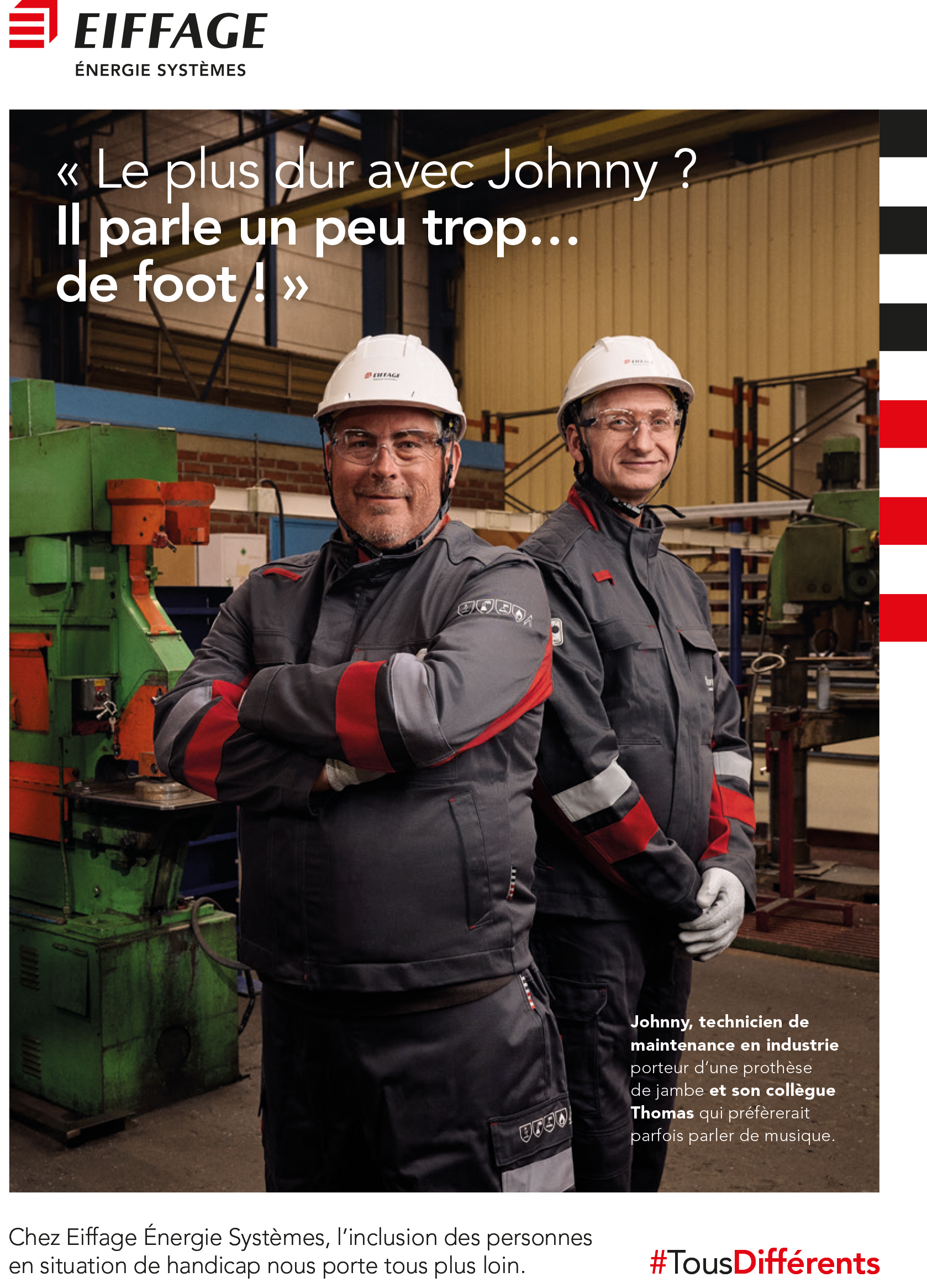 Affiche d’Eiffage Énergie Systèmes valorisant l’inclusion des personnes en situation de handicap. Deux techniciens en tenue de travail, portant des casques et des lunettes de protection, posent dans un atelier industriel. À gauche, Johnny, technicien de maintenance en industrie et porteur d’une prothèse de jambe, est mentionné comme passionné de football. À droite, son collègue Thomas est présenté avec humour comme préférant parfois parler de musique. Le texte principal indique : ‘Le plus dur avec Johnny ? Il parle un peu trop… de foot !’. En bas, une phrase réaffirme l’engagement d’Eiffage pour l’inclusion, accompagnée du hashtag ‘#TousDifférents’ en rouge. Le logo ‘Eiffage Énergie Systèmes’ est affiché en haut à gauche.