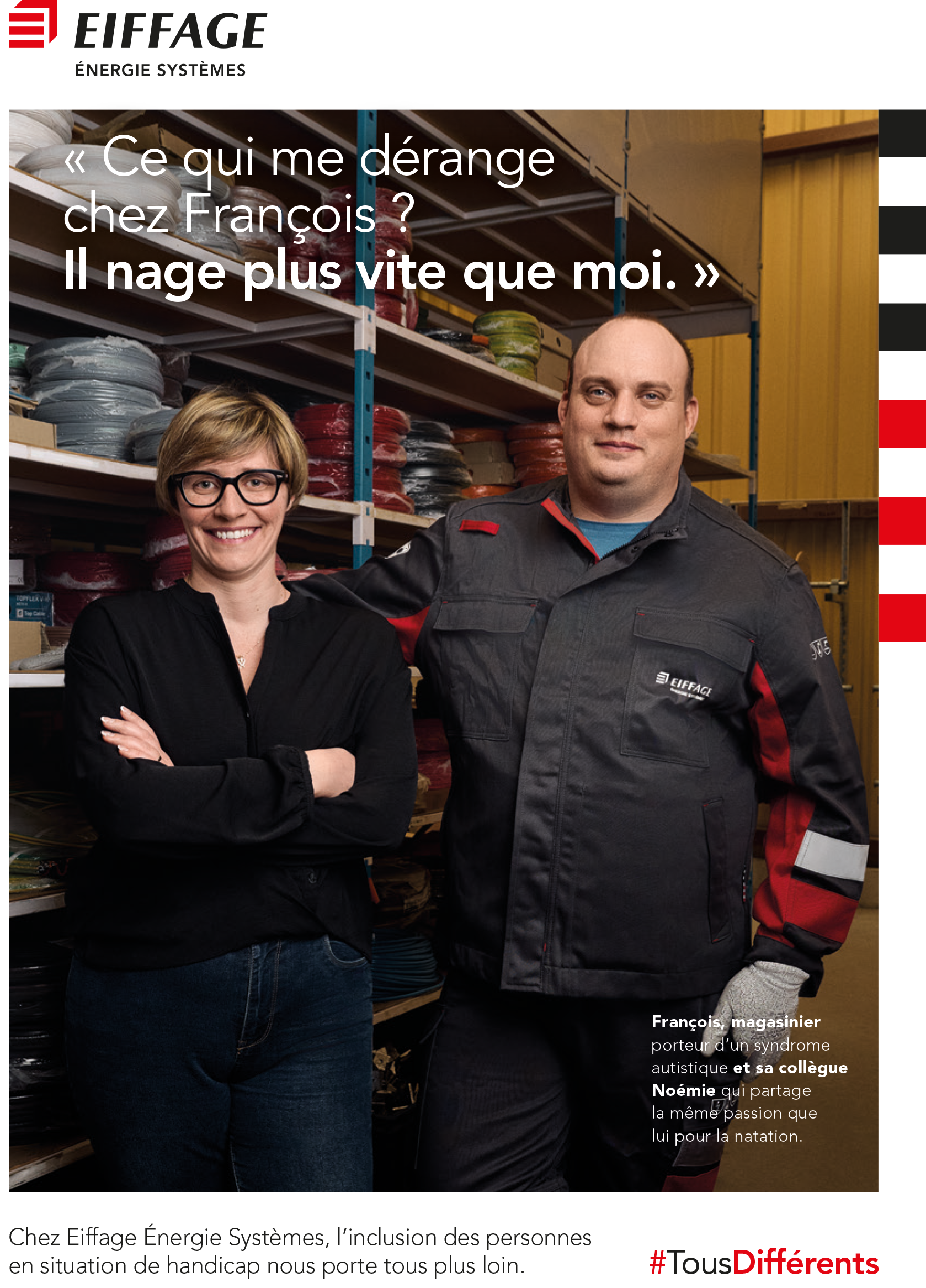 Affiche d’Eiffage Énergie Systèmes mettant en avant l’inclusion des personnes en situation de handicap. Deux collègues posent dans un entrepôt. À gauche, Noémie, vêtue d’une tenue décontractée, sourit les bras croisés. À droite, François, magasinier portant un syndrome autistique, est habillé d’une tenue professionnelle Eiffage avec un sourire calme. Derrière eux, des étagères remplies de câbles et fournitures industrielles. Le texte principal indique : ‘Ce qui me dérange chez François ? Il nage plus vite que moi.’ En bas, une légende explique que François partage avec Noémie une passion commune pour la natation. Une phrase souligne l’engagement d’Eiffage pour l’inclusion, conclue par le hashtag ‘#TousDifférents’. Le logo ‘Eiffage Énergie Systèmes’ est visible en haut à gauche.